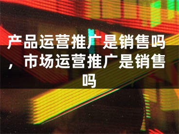 產(chǎn)品運營推廣是銷售嗎，市場運營推廣是銷售嗎