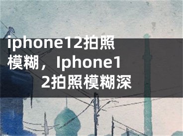 iphone12拍照模糊，Iphone12拍照模糊深