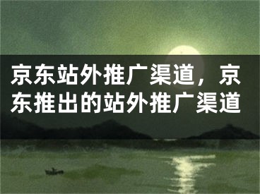 京東站外推廣渠道，京東推出的站外推廣渠道