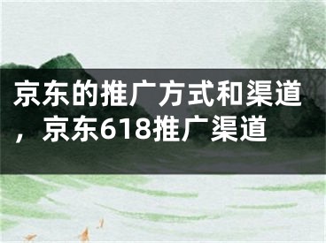 京東的推廣方式和渠道，京東618推廣渠道