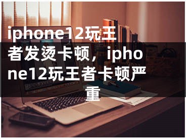 iphone12玩王者發(fā)燙卡頓，iphone12玩王者卡頓嚴(yán)重