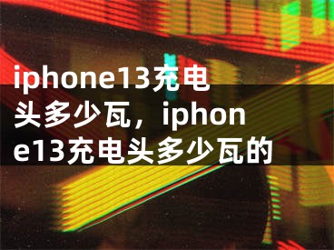 iphone13充電頭多少瓦，iphone13充電頭多少瓦的