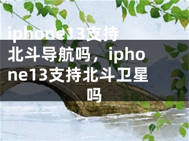 iphone13支持北斗導(dǎo)航嗎，iphone13支持北斗衛(wèi)星嗎