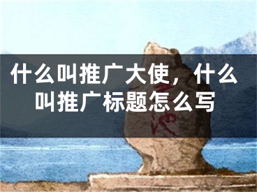 什么叫推廣大使，什么叫推廣標(biāo)題怎么寫