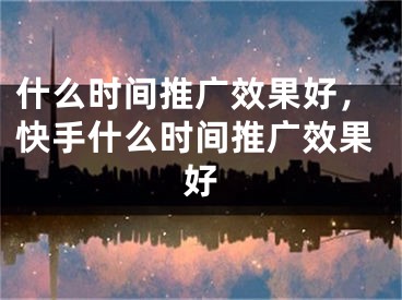 什么時間推廣效果好，快手什么時間推廣效果好