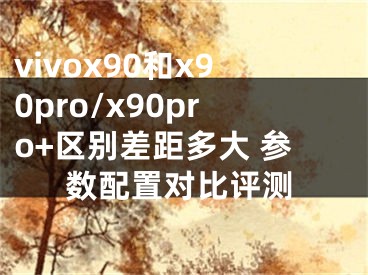 vivox90和x90pro/x90pro+區(qū)別差距多大 參數(shù)配置對比評測