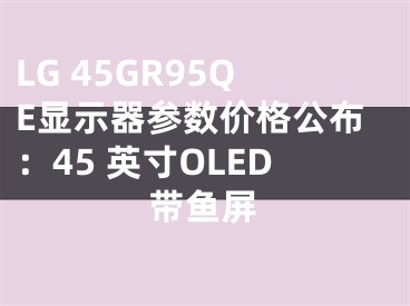 LG 45GR95QE顯示器參數(shù)價格公布：45 英寸OLED帶魚屏