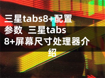 三星tabs8+配置參數(shù)  三星tabs8+屏幕尺寸處理器介紹