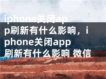 iphone關閉app刷新有什么影響，iphone關閉app刷新有什么影響 微信