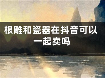 根雕和瓷器在抖音可以一起賣嗎