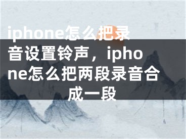 iphone怎么把錄音設(shè)置鈴聲，iphone怎么把兩段錄音合成一段