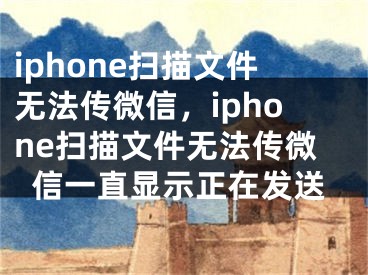 iphone掃描文件無法傳微信，iphone掃描文件無法傳微信一直顯示正在發(fā)送