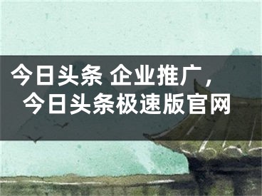 今日頭條 企業(yè)推廣，今日頭條極速版官網(wǎng)