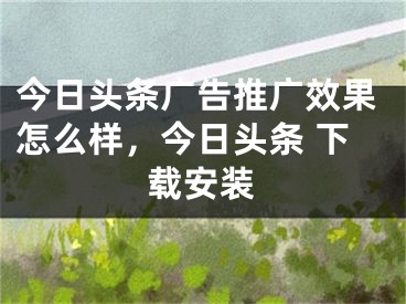 今日頭條廣告推廣效果怎么樣，今日頭條 下載安裝