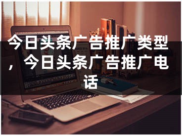 今日頭條廣告推廣類型，今日頭條廣告推廣電話