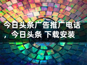 今日頭條廣告推廣電話，今日頭條 下載安裝