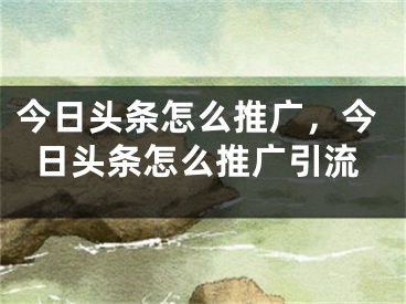 今日頭條怎么推廣，今日頭條怎么推廣引流