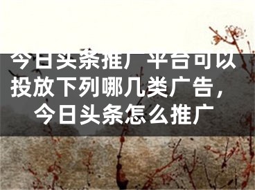 今日頭條推廣平臺可以投放下列哪幾類廣告，今日頭條怎么推廣