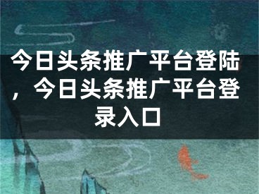 今日頭條推廣平臺(tái)登陸，今日頭條推廣平臺(tái)登錄入口