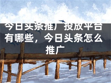 今日頭條推廣投放平臺有哪些，今日頭條怎么推廣