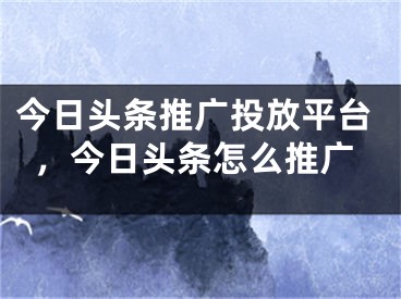 今日頭條推廣投放平臺，今日頭條怎么推廣