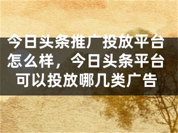 今日頭條推廣投放平臺怎么樣，今日頭條平臺可以投放哪幾類廣告