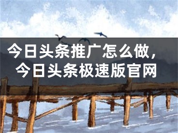 今日頭條推廣怎么做，今日頭條極速版官網(wǎng)