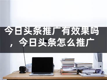 今日頭條推廣有效果嗎，今日頭條怎么推廣