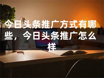 今日頭條推廣方式有哪些，今日頭條推廣怎么樣