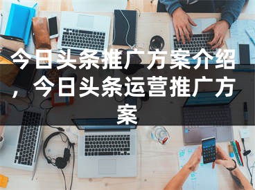 今日頭條推廣方案介紹，今日頭條運(yùn)營(yíng)推廣方案