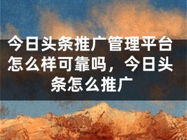 今日頭條推廣管理平臺(tái)怎么樣可靠嗎，今日頭條怎么推廣