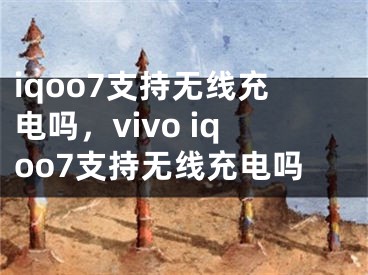 iqoo7支持無線充電嗎，vivo iqoo7支持無線充電嗎