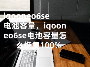 iqooneo6se電池容量，iqooneo6se電池容量怎么恢復(fù)100%