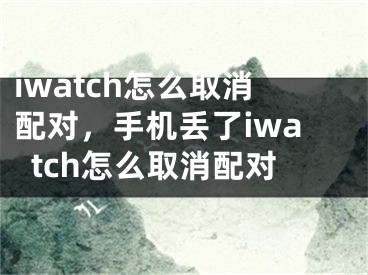 iwatch怎么取消配對(duì)，手機(jī)丟了iwatch怎么取消配對(duì)