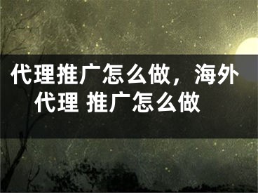 代理推廣怎么做，海外代理 推廣怎么做