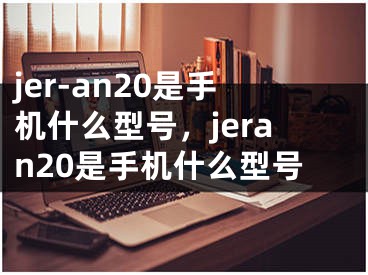 jer-an20是手機(jī)什么型號，jeran20是手機(jī)什么型號