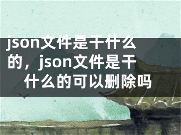 json文件是干什么的，json文件是干什么的可以刪除嗎