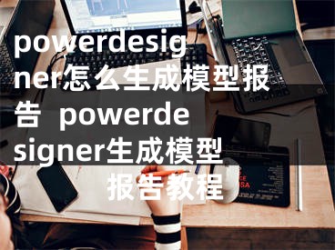 powerdesigner怎么生成模型報告  powerdesigner生成模型報告教程