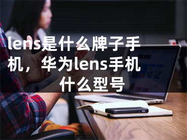 lens是什么牌子手機，華為lens手機什么型號