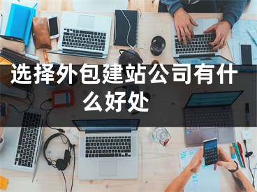 選擇外包建站公司有什么好處 