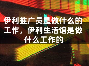 伊利推廣員是做什么的工作，伊利生活館是做什么工作的