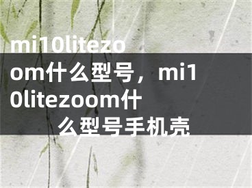 mi10litezoom什么型號，mi10litezoom什么型號手機(jī)殼