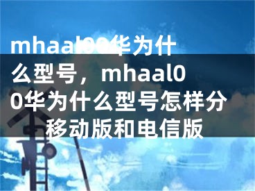 mhaal00華為什么型號，mhaal00華為什么型號怎樣分移動版和電信版