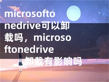 microsoftonedrive可以卸載嗎，microsoftonedrive卸載有影響嗎