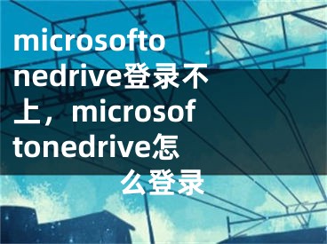 microsoftonedrive登錄不上，microsoftonedrive怎么登錄