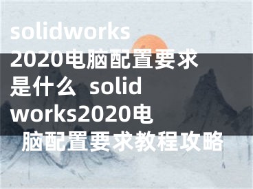 solidworks2020電腦配置要求是什么  solidworks2020電腦配置要求教程攻略