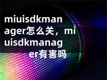 miuisdkmanager怎么關(guān)，miuisdkmanager有害嗎