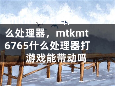 mtkmt6765什么處理器，mtkmt6765什么處理器打游戲能帶動(dòng)嗎