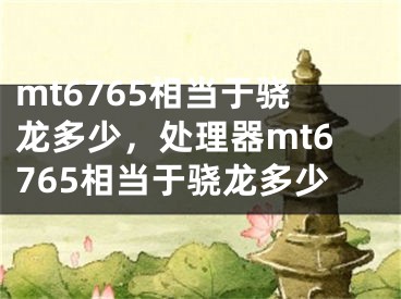 mt6765相當(dāng)于驍龍多少，處理器mt6765相當(dāng)于驍龍多少