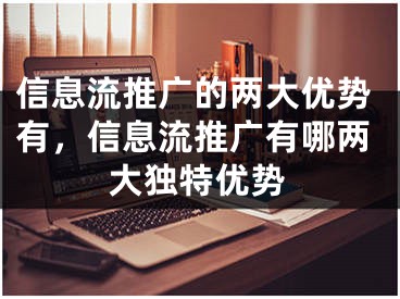 信息流推廣的兩大優(yōu)勢(shì)有，信息流推廣有哪兩大獨(dú)特優(yōu)勢(shì)